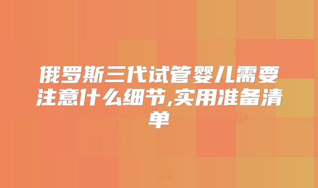 俄罗斯三代试管婴儿需要注意什么细节,实用准备清单