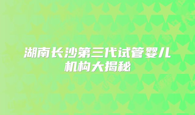 湖南长沙第三代试管婴儿机构大揭秘