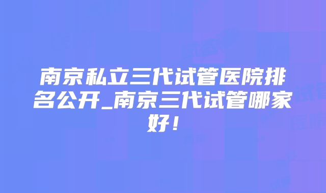 南京私立三代试管医院排名公开_南京三代试管哪家好!