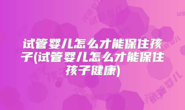 试管婴儿怎么才能保住孩子(试管婴儿怎么才能保住孩子健康)