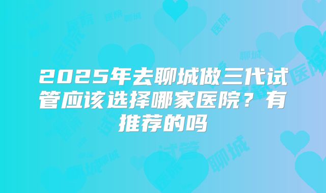 2025年去聊城做三代试管应该选择哪家医院?有推荐的吗