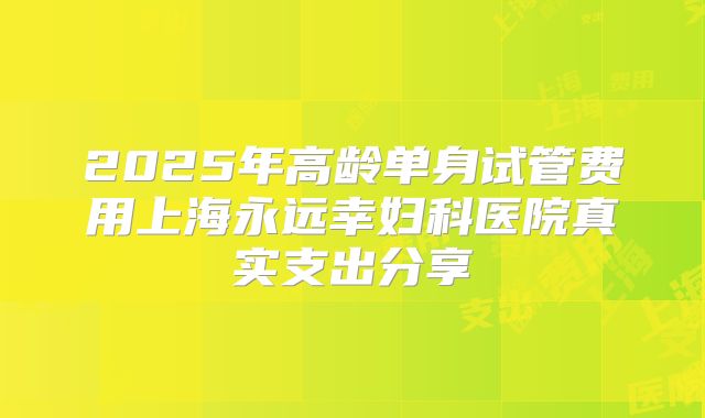 2025年高龄单身试管费用上海永远幸妇科医院真实支出分享