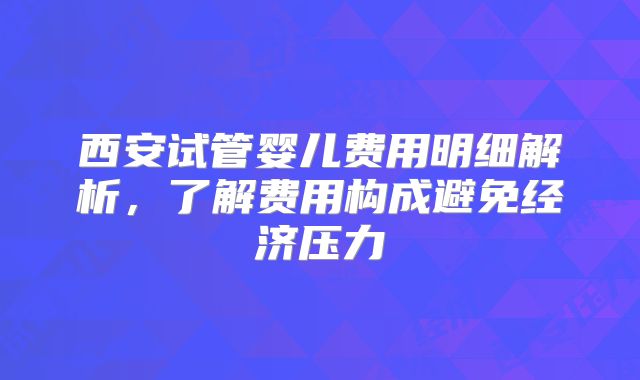 西安试管婴儿费用明细解析,了解费用构成避免经济压力