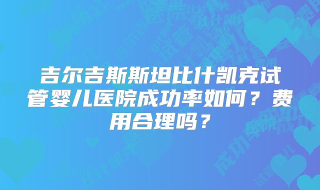 吉尔吉斯斯坦比什凯克试管婴儿医院成功率如何？费用合理吗？