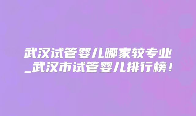 武汉试管婴儿哪家较专业_武汉市试管婴儿排行榜！