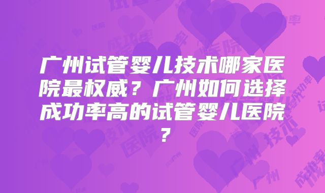 广州试管婴儿技术哪家医院最权威?广州如何选择成功率高的试管婴儿医院?