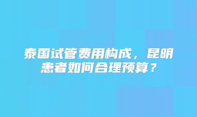 泰国试管费用构成，昆明患者如何合理预算？