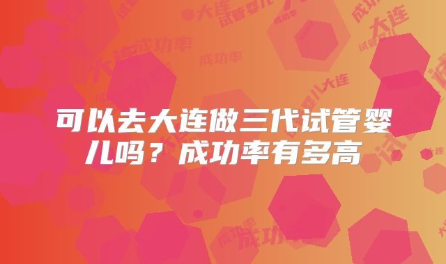 可以去大连做三代试管婴儿吗?成功率有多高