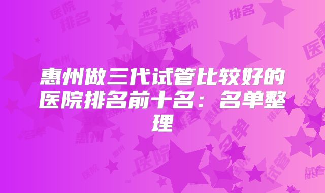 惠州做三代试管比较好的医院排名前十名:名单整理
