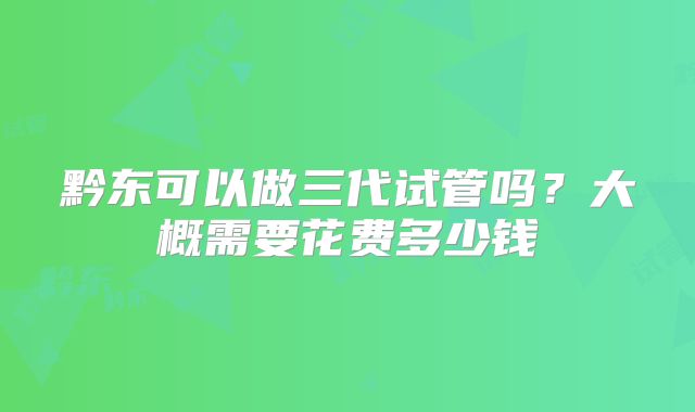 黔东可以做三代试管吗?大概需要花费多少钱