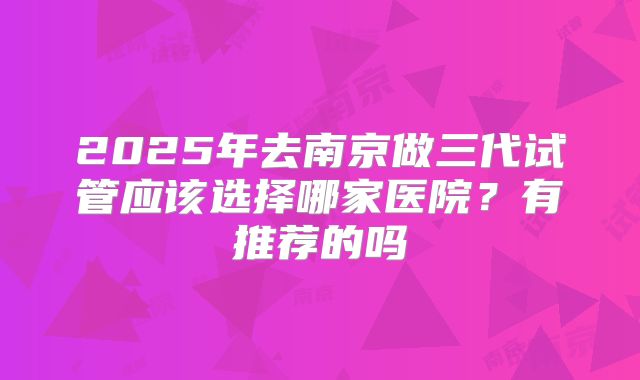 2025年去南京做三代试管应该选择哪家医院？有推荐的吗