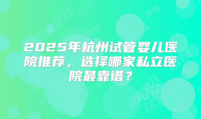2025年杭州试管婴儿医院推荐，选择哪家私立医院最靠谱？