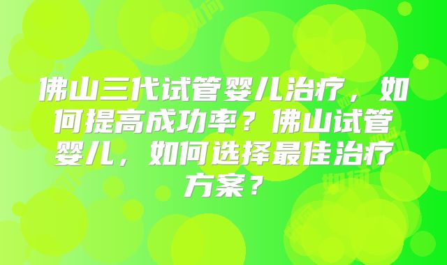 佛山三代试管婴儿治疗,如何提高成功率?佛山试管婴儿,如何选择最佳治疗方案?