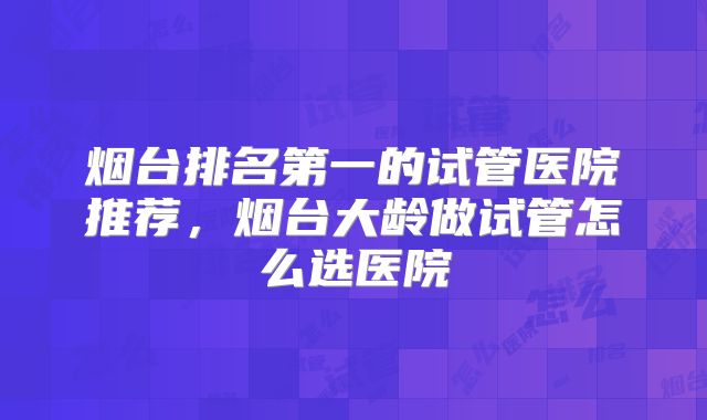 烟台排名第一的试管医院推荐,烟台大龄做试管怎么选医院
