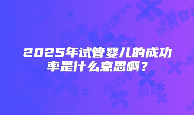 2025年试管婴儿的成功率是什么意思啊？