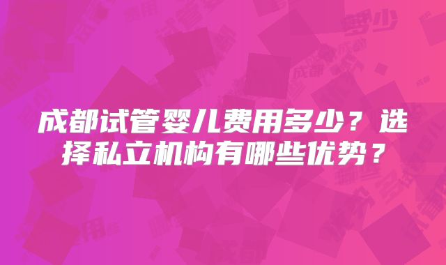 成都试管婴儿费用多少？选择私立机构有哪些优势？