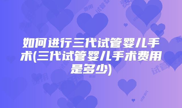 如何进行三代试管婴儿手术(三代试管婴儿手术费用是多少)