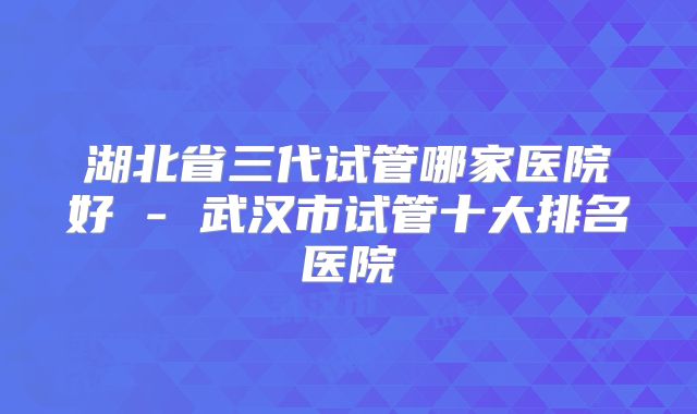 湖北省三代试管哪家医院好 - 武汉市试管十大排名医院
