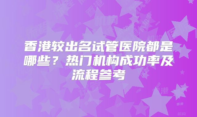 香港较出名试管医院都是哪些?热门机构成功率及流程参考