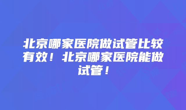 北京哪家医院做试管比较有效！北京哪家医院能做试管！