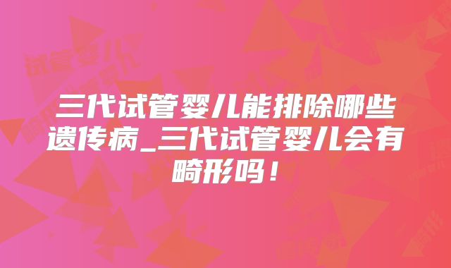 三代试管婴儿能排除哪些遗传病_三代试管婴儿会有畸形吗！