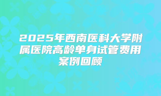 2025年西南医科大学附属医院高龄单身试管费用案例回顾