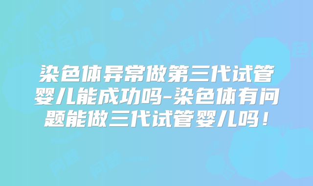 染色体异常做第三代试管婴儿能成功吗-染色体有问题能做三代试管婴儿吗!
