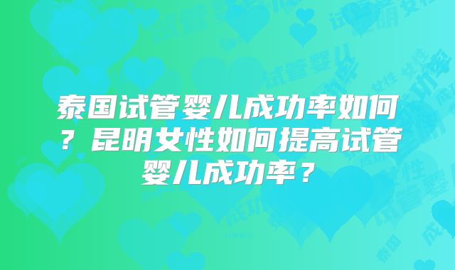 泰国试管婴儿成功率如何?昆明女性如何提高试管婴儿成功率?