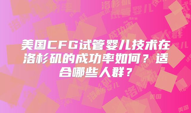 美国CFG试管婴儿技术在洛杉矶的成功率如何？适合哪些人群？