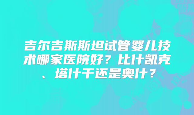 吉尔吉斯斯坦试管婴儿技术哪家医院好?比什凯克、塔什干还是奥什?