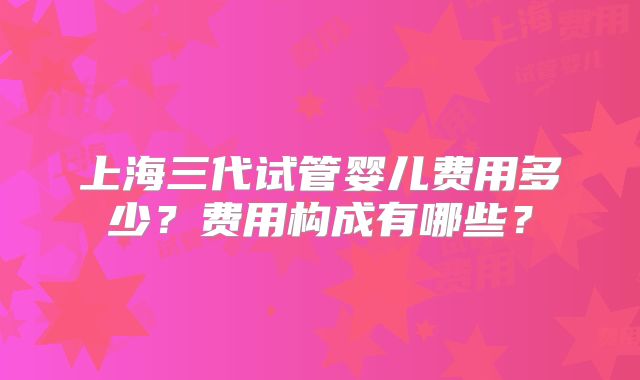 上海三代试管婴儿费用多少?费用构成有哪些?