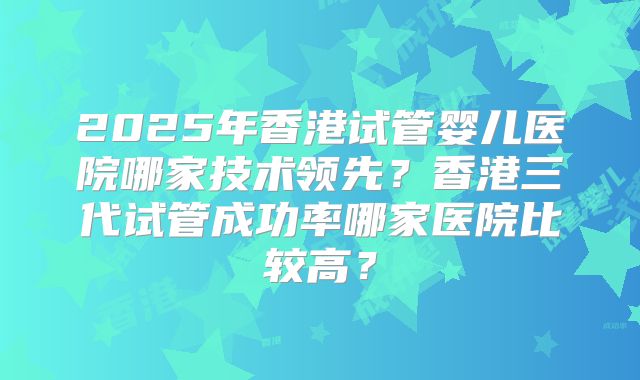 2025年香港试管婴儿医院哪家技术领先?香港三代试管成功率哪家医院比较高?