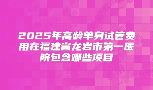 2025年高龄单身试管费用在福建省龙岩市第一医院包含哪些项目
