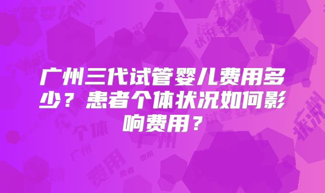 广州三代试管婴儿费用多少？患者个体状况如何影响费用？
