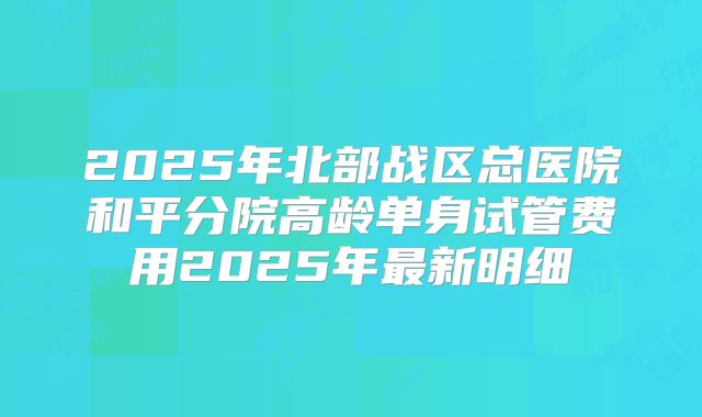 2025年北部战区总医院和平分院高龄单身试管费用2025年最新明细