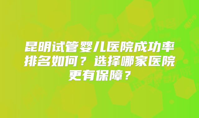 昆明试管婴儿医院成功率排名如何？选择哪家医院更有保障？