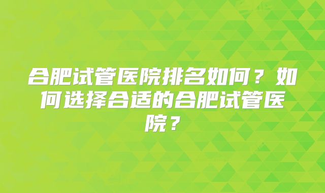 合肥试管医院排名如何?如何选择合适的合肥试管医院?