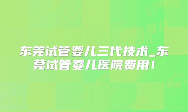 东莞试管婴儿三代技术_东莞试管婴儿医院费用！