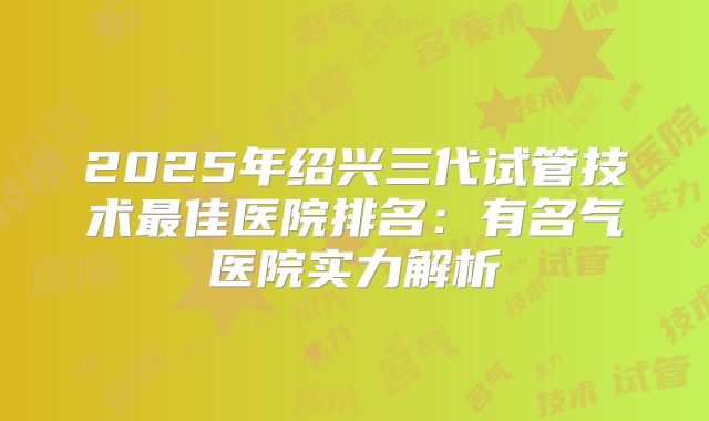 2025年绍兴三代试管技术最佳医院排名：有名气医院实力解析