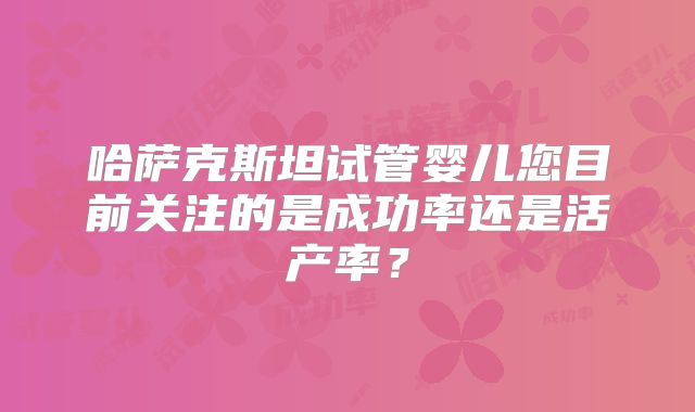 哈萨克斯坦试管婴儿您目前关注的是成功率还是活产率?