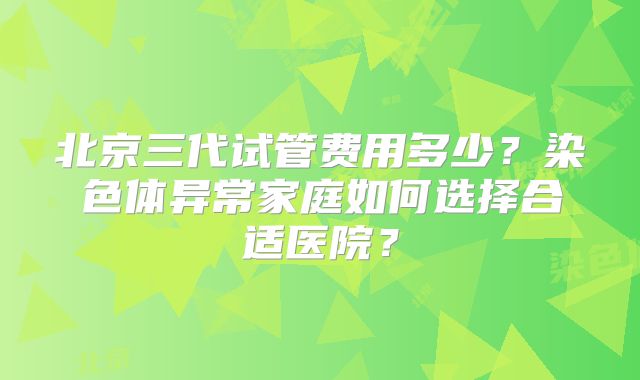 北京三代试管费用多少?染色体异常家庭如何选择合适医院?