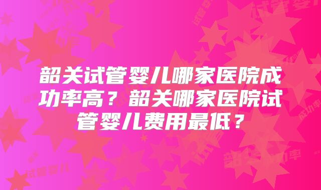 韶关试管婴儿哪家医院成功率高？韶关哪家医院试管婴儿费用最低？