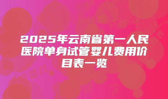 2025年云南省第一人民医院单身试管婴儿费用价目表一览
