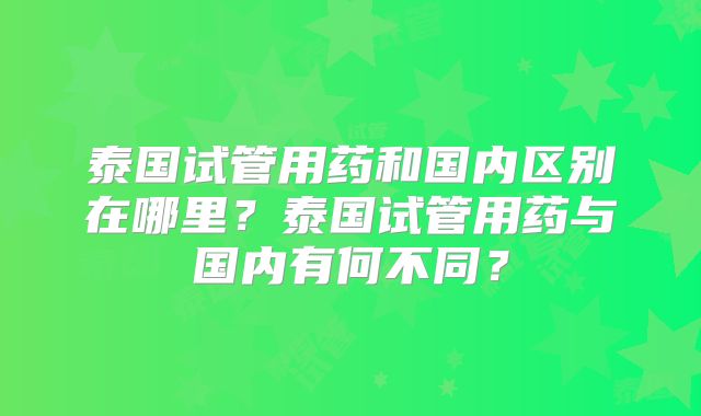 泰国试管用药和国内区别在哪里？泰国试管用药与国内有何不同？