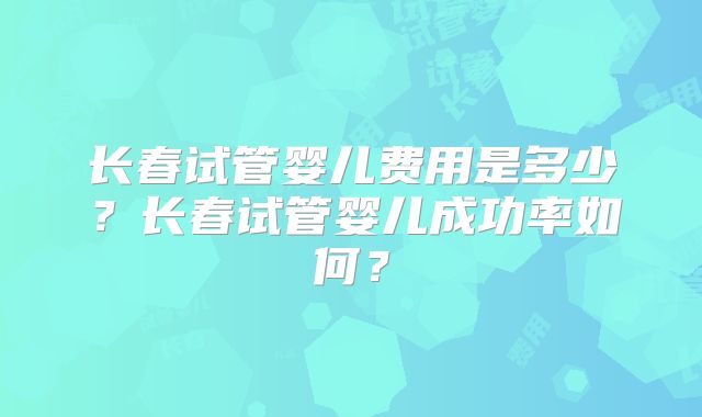 长春试管婴儿费用是多少?长春试管婴儿成功率如何?