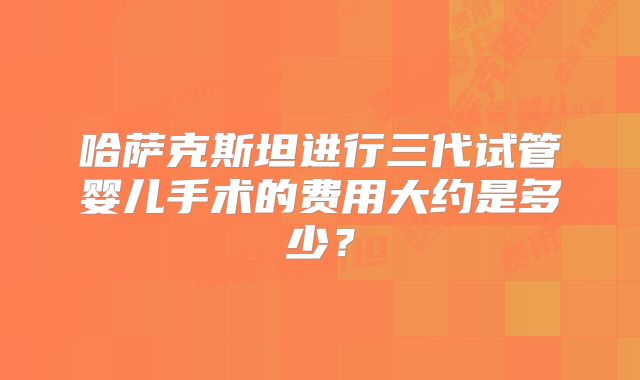 哈萨克斯坦进行三代试管婴儿手术的费用大约是多少?