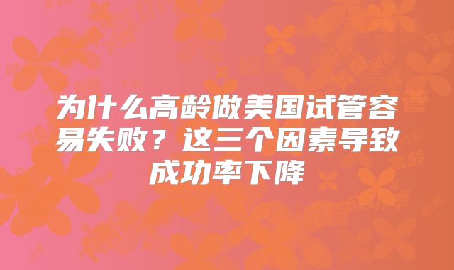 为什么高龄做美国试管容易失败?这三个因素导致成功率下降