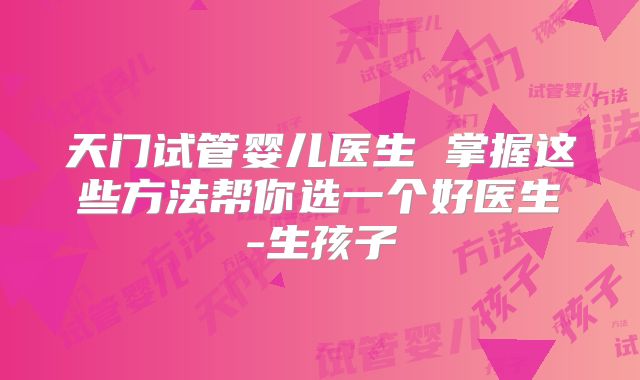 天门试管婴儿医生 掌握这些方法帮你选一个好医生-生孩子