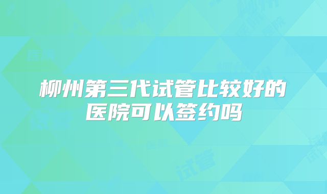 柳州第三代试管比较好的医院可以签约吗