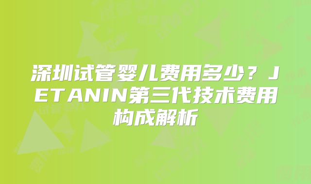 深圳试管婴儿费用多少？JETANIN第三代技术费用构成解析